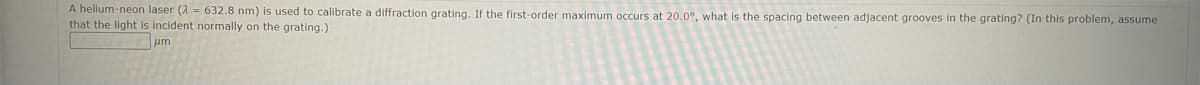 A helium-neon laser (2=632.8 nm) is used to calibrate a diffraction grating. If the first-order maximum occurs at 20.0°, what is the spacing between adjacent grooves in the grating? (In this problem, assume
that the light is incident normally on the grating.)
um