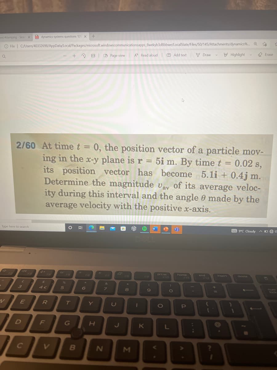 ent #damping- Sear X
dynamics systems questions 1[1 X +
To
File C:/Users/40332698/AppData/Local/Packages/microsoft windowscommunicationsapps_8wekyb3d8bbwe/LocalState/Files/50/145/Attachments/dynamics%...
+ ?
A Read aloud Add textDraw
Page view
Highlight
Erase
V
Q
2/60 At time t = 0, the position vector of a particle mov-
ing in the x-y plane is r = 5i m. By time t = 0.02 s,
its position vector has become 5.1i+ 0.4j m.
Determine the magnitude vav of its average veloc-
ity during this interval and the angle 0 made by the
average velocity with the positive x-axis.
Type here to search
O Bi 2
€
P
T
9°C Cloudy D4
^
Je
e
F2
end
prt sc
F10
delete
E
3
E
I
IL
C
D
sex
$
R
F
+
2
5
T
G
B
A
6
Y
H
BR
&
7
N
Å
U
J
FB
*
8
M
1
F9
K
(
9
O
)
O
L
home
P
-
:
;
F12
{
+
1
insert
e
1
-