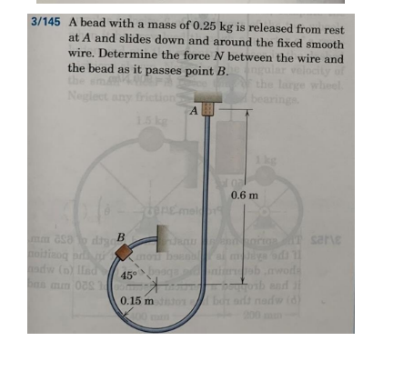 3/145 A bead with a mass of 0.25 kg is released from rest
at A and slides down and around the fixed smooth
wire. Determine the force N between the wire and
the bead as it passes point B.
of
velocity
large wheel
bearings
Neglect any friction
15kg
1 kg
0.6 m
denemel
mm asa o day
oitinog p
odw (n) Ilad
en orra T sarie
mo baao
b.nwods
45°
and
(d)
0.15 m 01
