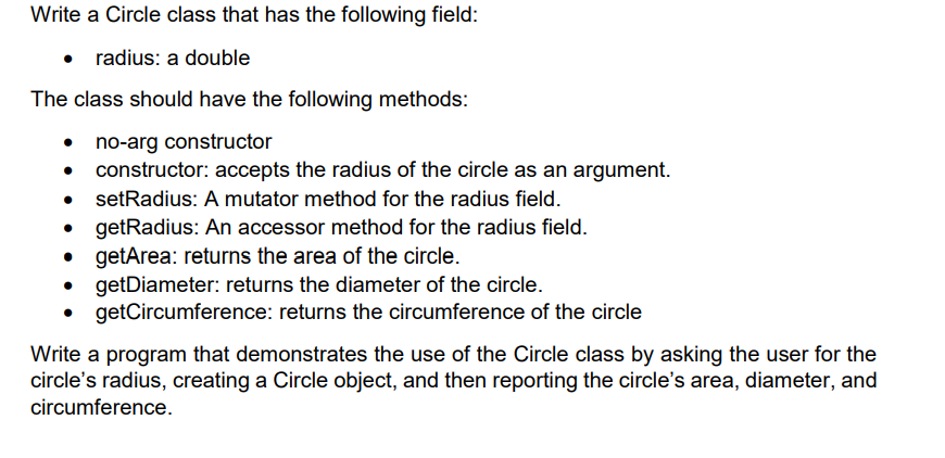 Write a Circle class that has the following field:
• radius: a double
The class should have the following methods:
no-arg constructor
constructor: accepts the radius of the circle as an argument.
setRadius: A mutator method for the radius field.
getRadius: An accessor method for the radius field.
getArea: returns the area of the circle.
getDiameter: returns the diameter of the circle.
getCircumference: returns the circumference of the circle
Write a program that demonstrates the use of the Circle class by asking the user for the
circle's radius, creating a Circle object, and then reporting the circle's area, diameter, and
circumference.
