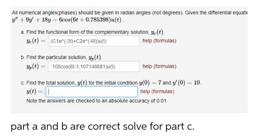 All numerical angles(phases) should be given in radian angles (not degrees). Given the differential equatic
y" +9y + 18y = 6cos(6t + 0.785398)u(t).
a. Find the functional form of the complementary solution, ye(t).
Ye(t) = (C1e^(-31)+C2e^(-6t))u(t)
help (formulas)
%3D
b. Find the particular solution, Yp(t).
Yp(t) = .105cos(6t-1.107148881)u(t)
help (formulas)
%3D
c. Find the total solution, y(t) for the initial condition y(0) = 7 and y' (0) = 10.
%3D
y(t) = |
help (formulas)
Note the answers are checked to an absolute accuracy of 0.01.
part a and b are correct solve for part c.
