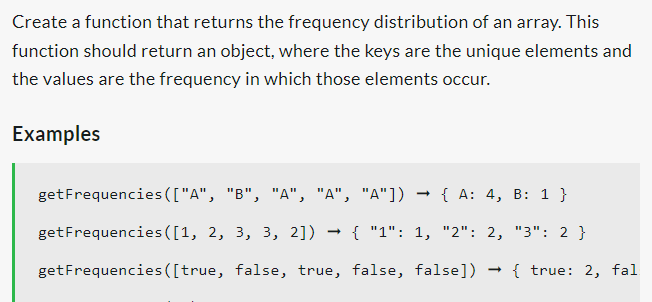 Create a function that returns the frequency distribution of an array. This
function should return an object, where the keys are the unique elements and
the values are the frequency in which those elements occur.
Examples
get Frequencies (["A", "B", "A", "A", "A"]) → { A: 4, B: 1 }
get Frequencies ([1, 2, 3, 3, 2]) → { "1": 1, "2": 2, "3": 2 }
get Frequencies ([true, false, true, false, false])
{ true: 2, fal
→
