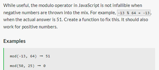 While useful, the modulo operator in JavaScript is not infallible when
negative numbers are thrown into the mix. For example, -13 % 64 = -13
when the actual answer is 51. Create a function to fix this. It should also
work for positive numbers.
Examples
mod (-13, 64) → 51
mod (50, 25)