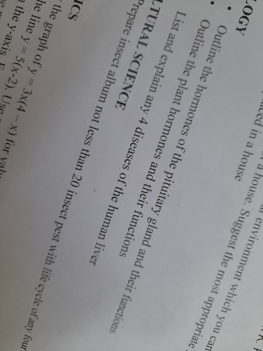 environment which you cam
à house. Suggest the most appropriate
led in a house
LOGY
Outline the hormones of the pituitary gland and their functions
Outline the plant hormones and their functions
List and explain any 4 diseases of the human liver
LTURAL SCIENCE
Prepare insect album not less than 20 insect pest with life cycle of any four
ICS
the graph of y = 3x(4 - x) for
he line y = 5(x-2). Us
a the y-axis
