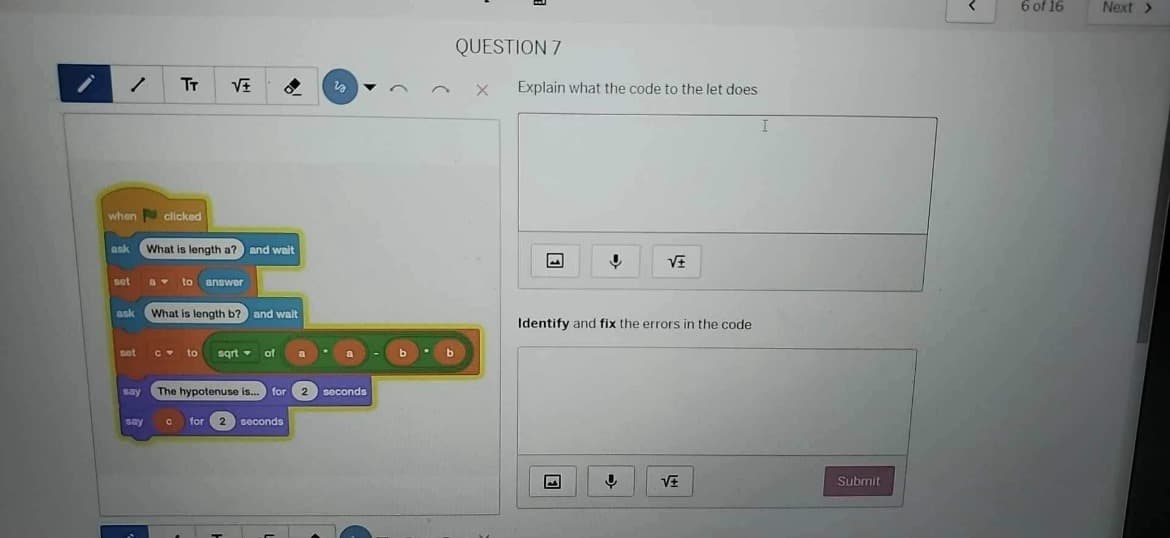 QUESTION 7
TT
√±
×
Explain what the code to the let does
I
when
clicked
ask
What is length a? and wait
set
a to answer
ask What is length b? and walt
set
c to sqrt of
a
say
The hypotenuse is... for 2 seconds
say с for 2 seconds
√±
Identify and fix the errors in the code
√±
Submit
☑
6 of 16
Next >