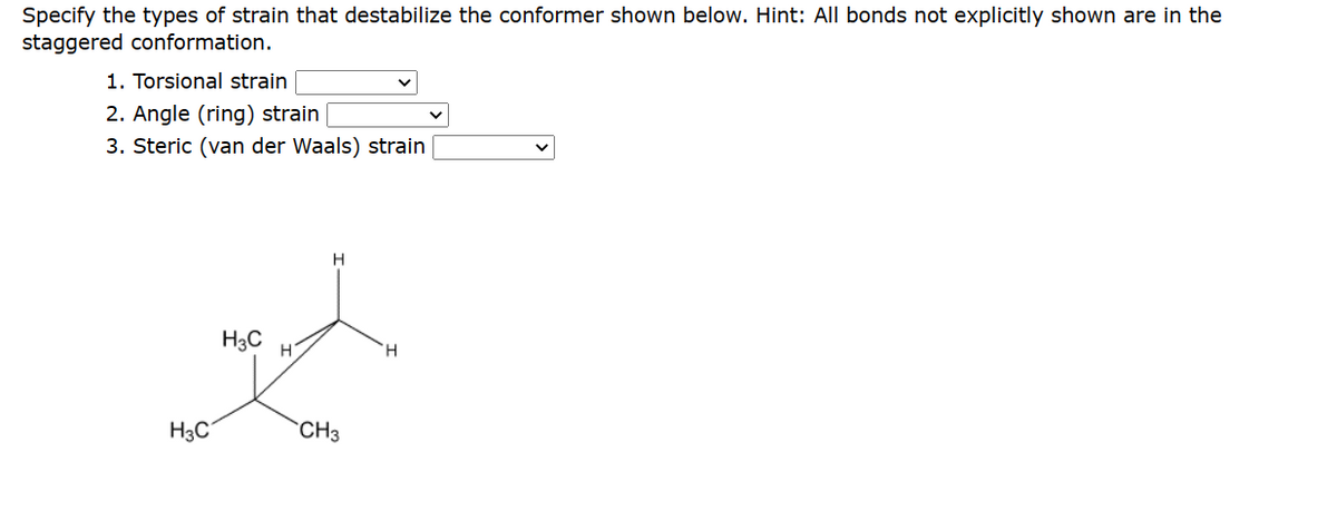 Specify the types of strain that destabilize the conformer shown below. Hint: All bonds not explicitly shown are in the
staggered conformation.
1. Torsional strain
2. Angle (ring) strain
3. Steric (van der Waals) strain
H3C
H3C
H
H
CH3
H