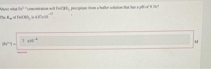 Above what Fe²+concentration will Fe(OH), precipitate from a buffer solution that has a pH of 9.76?
-17
The Kap of Fe(OH), is 4.87x10
[Fe²-
7 x104
incorrect
M