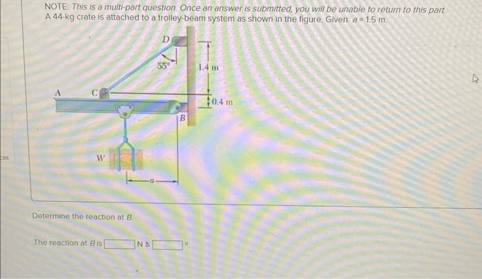 tes
NOTE: This is a multi-part question. Once an answer is submitted, you will be unable to return to this part
A 44-kg crate is attached to a trolley-beam system as shown in the figure. Given: a = 1.5 m
W
Determine the reaction at B
The reaction at Bis
NA
D
B
1.4 m
$0.4 m
M