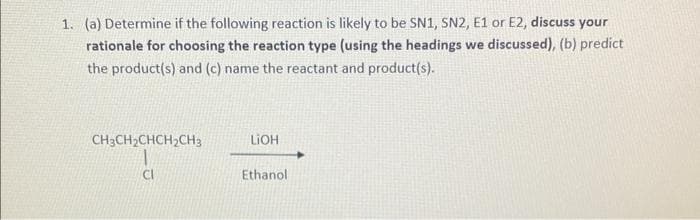 1. (a) Determine if the following reaction is likely to be SN1, SN2, E1 or E2, discuss your
rationale for choosing the reaction type (using the headings we discussed), (b) predict
the product(s) and (c) name the reactant and product(s).
CH3CH₂CHCH₂CH3
CI
LiOH
Ethanol