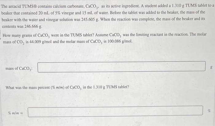 The antacid TUMS® contains calcium carbonate, CaCO3, as its active ingredient. A student added a 1.310 g TUMS tablet to a
beaker that contained 20 mL of 5% vinegar and 15 mL of water. Before the tablet was added to the beaker, the mass of the
beaker with the water and vinegar solution was 245.605 g. When the reaction was complete, the mass of the beaker and its
contents was 246.666 g.
How many grams of CaCO, were in the TUMS tablet? Assume CaCO, was the limiting reactant in the reaction. The molar
mass of CO₂ is 44.009 g/mol and the molar mass of CaCO, is 100.086 g/mol.
mass of CaCO₂:
What was the mass percent (% m/m) of CaCO, in the 1.310 g TUMS tablet?
% m/m =
g