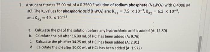 2. A student titrates 25.00 mL of a 0.2560 F solution of sodium phosphate (Na3PO4) with 0.4000 M
HCI. The K, values for phosphoric acid (H₂PO4) are: K₁₁ = 7.5 x 10-³, Ka₂ = 6.2 x 10-8,
and Ka3 = 4.8 x 10-13.
a. Calculate the pH of the solution before any hydrochloric acid is added (A: 12.80)
b. Calculate the pH after 16.00 mL of HCI has been added (A: 9.76)
c. Calculate the pH after 34.25 mL of HCI has been added (A: 2.91)
d. Calculate the pH after 50.00 mL of HCL has been added (A: 1.972)