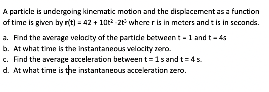 A particle is undergoing kinematic motion and the displacement as a function
of time is given by r(t) = 42 + 10t² -2t³ where r is in meters and t is in seconds.
a. Find the average velocity of the particle between t = 1 and t = 4s
b. At what time is the instantaneous velocity zero.
c. Find the average acceleration between t=1s and t = 4 s.
d. At what time is the instantaneous acceleration zero.