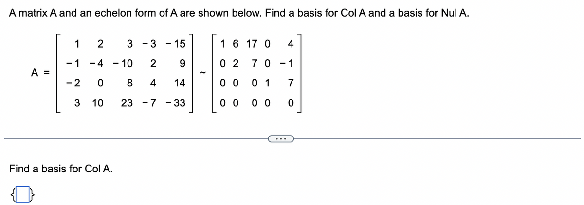 A matrix A and an echelon form of A are shown below. Find a basis for Col A and a basis for Nul A.
A =
1
2
- 1 - 4
- 2
0
3
10
Find a basis for Col A.
3
3 - 15
- 10
2
9
8
4
14
23 -7 - 33
1 6 17 0 4
02 70-1
00
0 1
7
0 0 00 0