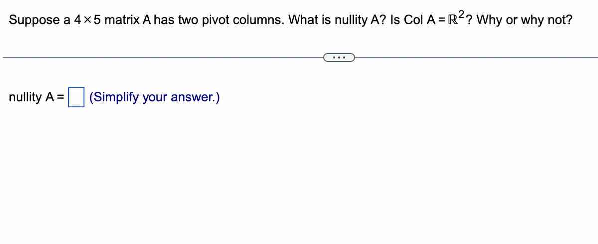 Suppose a 4 x 5 matrix A has two pivot columns. What is nullity A? Is Col A = R²? Why or why not?
nullity A =
(Simplify your answer.)