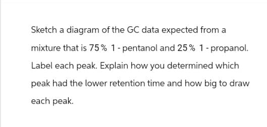 Sketch a diagram of the GC data expected from a
mixture that is 75% 1-pentanol and 25% 1-propanol.
Label each peak. Explain how you determined which
peak had the lower retention time and how big to draw
each peak.