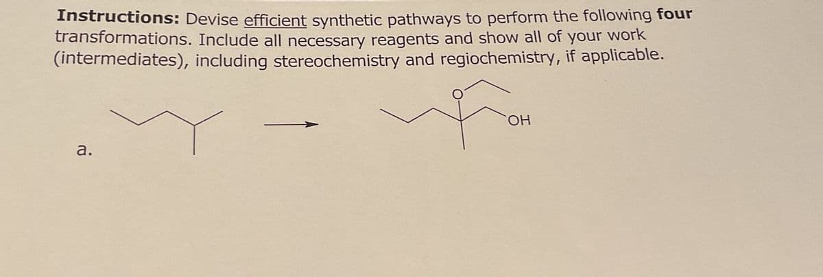 Instructions: Devise efficient synthetic pathways to perform the following four
transformations. Include all necessary reagents and show all of your work
(intermediates), including stereochemistry and regiochemistry, if applicable.
a.
Fo
OH