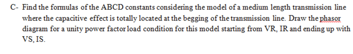 C- Find the formulas of the ABCD constants considering the model of a medium length transmission line
where the capacitive effect is totally located at the begging of the transmission line. Draw the phasor
diagram for a unity power factor load condition for this model starting from VR, IR and ending up with
VS, IS.
