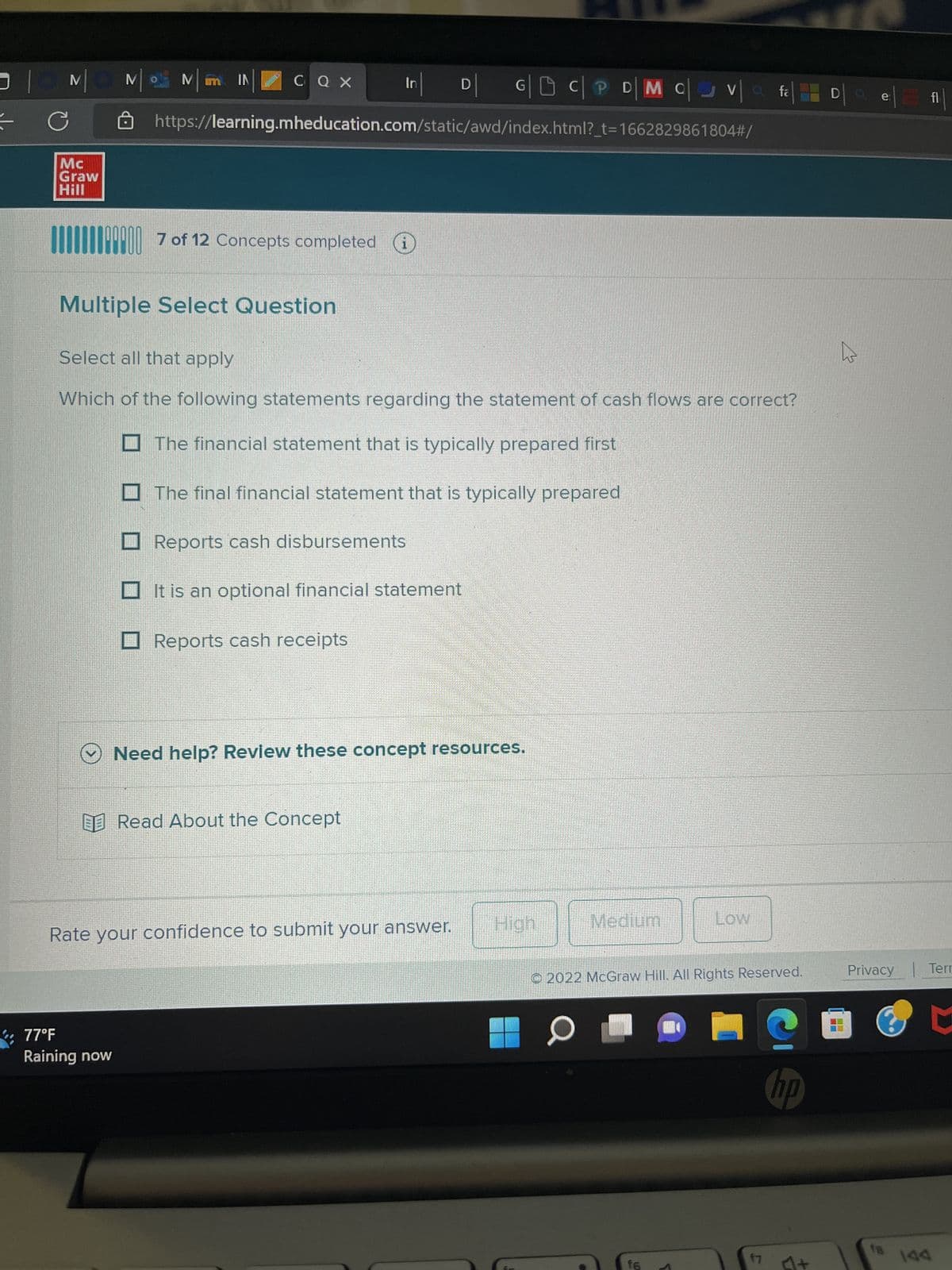 |0N
C
Mc
Graw
Hill
M
Mim IN
CQ X
77°F
Raining now
07 of 12 Concepts completed
Multiple Select Question
https://learning.mheducation.com/static/awd/index.html?_t=1662829861804#/
In
Reports cash disbursements
Select all that apply
Which of the following statements regarding the statement of cash flows are correct?
The financial statement that is typically prepared first
The final financial statement that is typically prepared
Reports cash receipts
D
It is an optional financial statement
Read About the Concept
V
G|DC|PD| M C va
Rate your confidence to submit your answer.
Need help? Review these concept resources.
Medium
O
Low
Ⓒ2022 McGraw Hill. All Rights Reserved.
f6
ta
f7
D
h
e
Privacy | Terr
0
hp
18