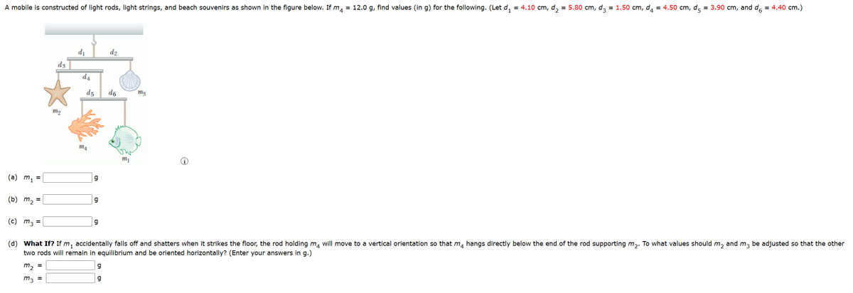 A mobile is constructed of light rods, light strings, and beach souvenirs as shown in the figure below. If m₁ = 12.0 g, find values (in g) for the following. (Let d₁ = 4.10 cm, d2 = 5.80 cm, d3 = 1.50 cm, d₁ = 4.50 cm, d = 3.90 cm, and d6 = 4.40 cm.)
d3
M2
d₁
d2
d4
d5
m4
(a) m₁ =
g
d6
mg
mi
(b) m₂ =
(c) m3 =
g
g
(d) What If? If m₁ accidentally falls off and shatters when it strikes the floor, the rod holding mд will move to a vertical orientation so that mд hangs directly below the end of the rod supporting m₂. To what values should m₂ and m3 be adjusted so that the other
two rods will remain in equilibrium and be oriented horizontally? (Enter your answers in g.)
=
m2
m3 =
g
g