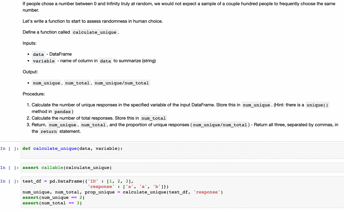 If people chose a number between 0 and Infinity truly at random, we would not expect a sample of a couple hundred people to frequently choose the same
number.
Let's write a function to start to assess randomness in human choice.
Define a function called calculate_unique .
Inputs:
• data - DataFrame
variable
- name of column in data to summarize (string)
Output:
num_unique, num_total, num_unique/num_total
Procedure:
1. Calculate the number of unique responses in the specified variable of the input DataFrame. Store this in num_unique . (Hint: there is a unique( )
method in pandas)
2. Calculate the number of total responses. Store this in num_total
3. Return, num_unique, num_total, and the proportion of unique responses ( num_unique/num_total)- Return all three, separated by commas, in
the return statement.
In [ ]: def calculate_unique (data, variable):
In [ ]: assert callable(calculate_unique)
In [ ]: test_df
pd. DataFrame ({'ID' :
[1, 2, 3],
'response' : ['a', 'a', 'b']})
num_unique, num_total, prop_unique
assert(num_unique
calculate_unique(test_df, 'response')
%3D
2)
3)
assert(num total
==
