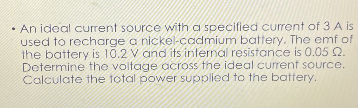 ●
An ideal current source with a specified current of 3 A is
used to recharge a nickel-cadmium battery. The emf of
the battery is 10.2 V and its internal resistance is 0.05 0.
Determine the voltage across the ideal current source.
Calculate the total power supplied to the battery.