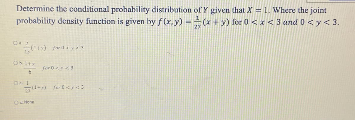 Determine the conditional probability distribution of Y given that X = 1. Where the joint
probability density function is given by ƒ (x, y) = ½ (x + y) for 0 < x < 3 and 0 < y < 3.
O a. 2
15
(1+y) for 0 <y <3
O b. 1+y
6
O c. 1
27
for 0 <y <3
(1+y) for 0 <y <3
O d. None