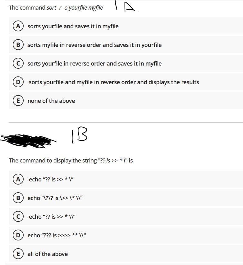 TA.
The command sort -r -o yourfile myfile
A) sorts yourfile and saves it in myfile
B sorts myfile in reverse order and saves it in yourfile
C sorts yourfile in reverse order and saves it in myfile
D
sorts yourfile and myfile in reverse order and displays the results
E
none of the above
1B
The command to display the string "?? is >> * I" is
A echo "?? is >» * \"
B
echo "\?\? is \>> \* \\I"
echo "?? is >> * I"
D
echo "??? is >>>> ** \\"
E
all of the above
