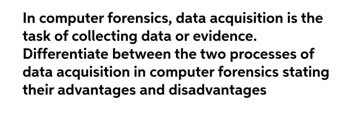 In computer forensics, data acquisition is the
task of collecting data or evidence.
Differentiate between the two processes of
data acquisition in computer forensics stating
their advantages and disadvantages
