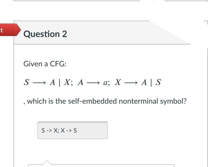 et
Question 2
Given a CFG:
S → A | X; A → a; X – A | S
which is the self-embedded nonterminal symbol?
S-> X; X -> S
