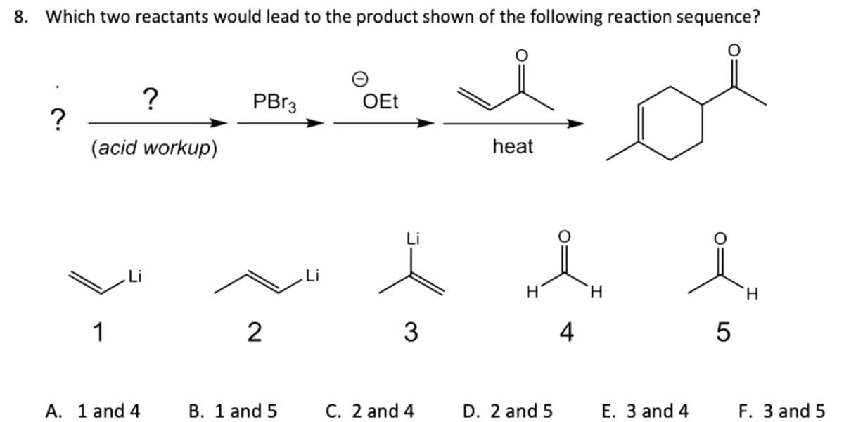 8. Which two reactants would lead to the product shown of the following reaction sequence?
?
(acid workup)
1
Li
?
A. 1 and 4
PBr3
2
B. 1 and 5
Li
O
OEt
Li
3
C. 2 and 4
heat
H
D. 2 and 5
4
H
E. 3 and 4
5
H
F. 3 and 5