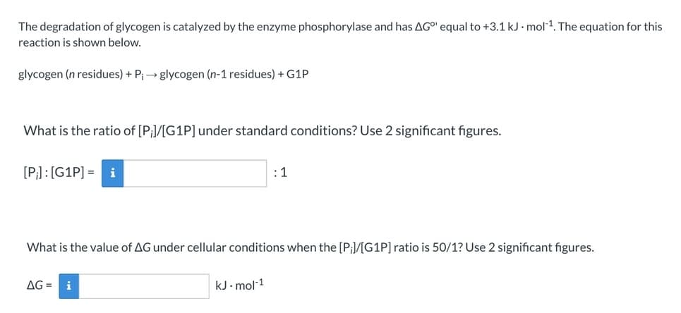 The degradation of glycogen is catalyzed by the enzyme phosphorylase and has AGO" equal to +3.1 kJ · mol1. The equation for this
reaction is shown below.
glycogen (n residues) + P;→ glycogen (n-1 residues) + G1P
What is the ratio of [P;]/[G1P] under standard conditions? Use 2 significant figures.
[P;] : [G1P] = i
:1
What is the value of AG under cellular conditions when the [P;/[G1P] ratio is 50/1? Use 2 significant figures.
AG =
i
kJ. mol-1
