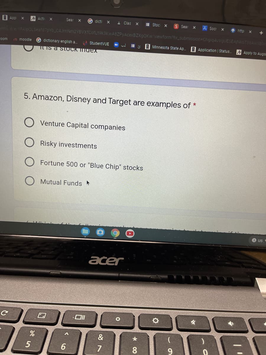 A Appl
A Acti
Sear x
G dicti
- Clas X
E Stoc x
S Sear
A Socr x
* http
oms die IFAlpOLSeafd7pY
4JrnNm2YBVXfCofLt9k3KwA8ZPyAcexBZXgQKw/viewform?hr_submission=Ch
ESEAINKOT38AWSBW
in moodle
G dictionary english a..
StudentVUE
E is A Minnesota State Ap. A Application | Status.
oom
A Apply to Augsi
TLIS a stOCK Index
5. Amazon, Disney and Target are examples of *
Venture Capital companies
O Risky investments
Fortune 500 or "Blue Chip" stocks
Mutual Funds
US
acer
&
5
7
8
