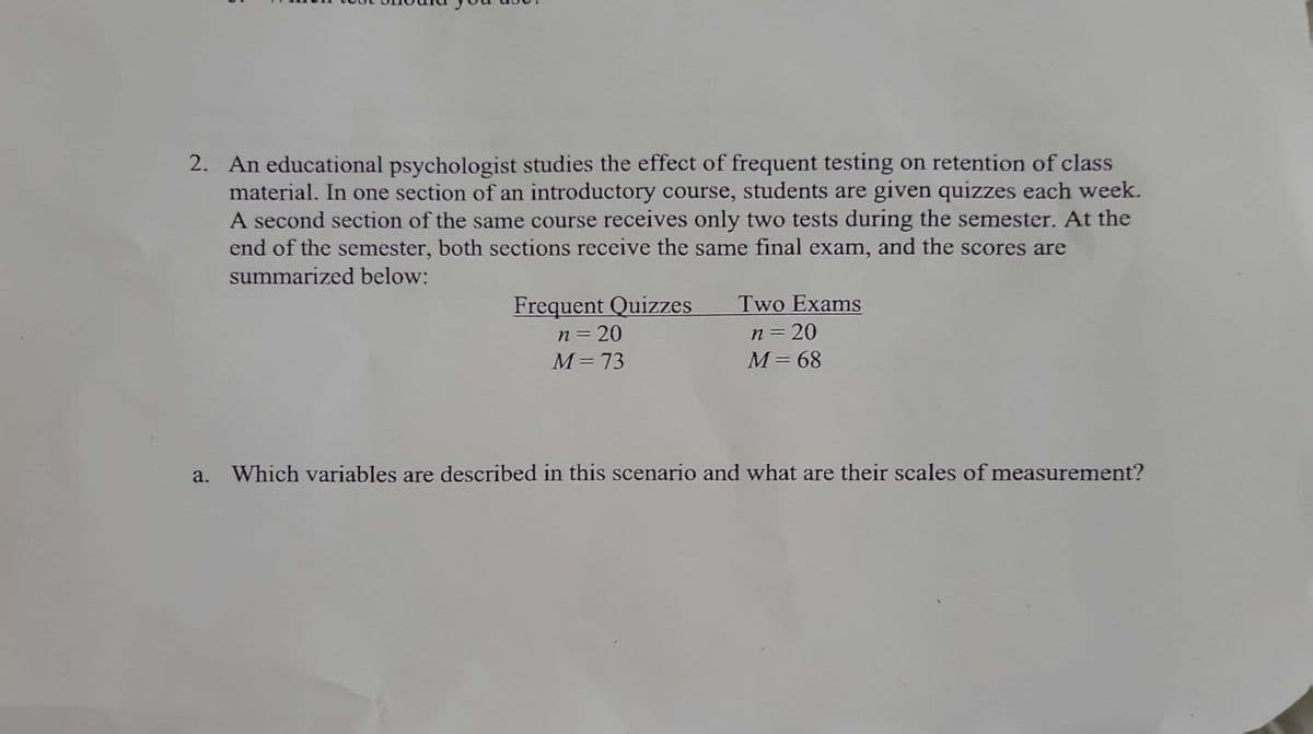 5
2. An educational psychologist studies the effect of frequent testing on retention of class
material. In one section of an introductory course, students are given quizzes each week.
A second section of the same course receives only two tests during the semester. At the
end of the semester, both sections receive the same final exam, and the scores are
summarized below:
a.
Frequent Quizzes
n = 20
M = 73
Two Exams
n = 20
M = 68
Which variables are described in this scenario and what are their scales of measurement?