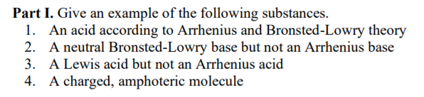 Part I. Give an example of the following substances.
1. An acid according to Arrhenius and Bronsted-Lowry theory
2. A neutral Bronsted-Lowry base but not an Arrhenius base
3. A Lewis acid but not an Arrhenius acid
4. A charged, amphoteric molecule
