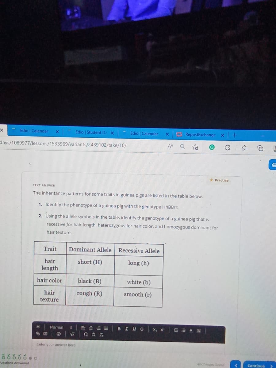 Edio | Calendar X
Edio | Student Da x
days/1089977/lessons/1533969/variants/2439102/take/10/
A Q
TEXT ANSWER
The inheritance patterns for some traits in guinea pigs are listed in the table below.
1. Identify the phenotype of a guinea pig with the genotype HhBBrr.
2. Using the allele symbols in the table, identify the genotype of a guinea pig that is
recessive for hair length, heterozygous for hair color, and homozygous dominant for
hair texture.
Trait
Dominant Allele
Recessive Allele
hair
short (H)
long (h)
length
hair color
black (B)
white (b)
rough (R)
smooth (r)
hair
texture
BIUG X₁ X¹
EEAA
H
Normal
:
√x
Enter your answer here
ŏooooo
Questions Answered
中山川
Ω Ο Τ
Edio | Calendar X
RepostExchange X
Practice
All Changes Saved
Continue