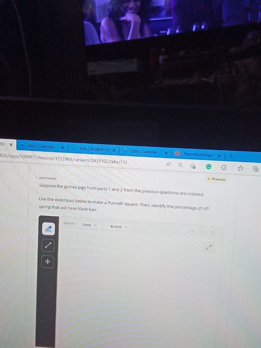 Stu X
Edio Calendar
Edio | Student Da X
Edio | Calendar
833/days/1089977/lessons/1533969/variants/2439102/take/11/
A
• SKETCHPAD
Suppose the guinea pigs from parts 1 and 2 from the previous questions are crossed.
Use the sketchpad below to make a Punnett square. Then, identify the percentage of off-
spring that will have black hair.
PENCIL
THIN
BLACK
X
RepostExchange X
or
✩
★ Practice
+
(8