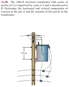 *4-20. The 1500-N electrical transformer with center of
gravity at G is supported by a pin at A and a smooth pad at
B. Determine the horizontal and vertical components of
reaction at the pin A and the reaction of the pad B on the
transformer.
0.45 m
0.9 m
