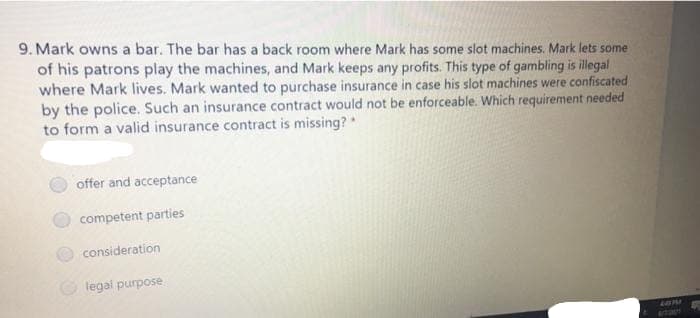 9. Mark owns a bar. The bar has a back room where Mark has some slot machines. Mark lets some
of his patrons play the machines, and Mark keeps any profits. This type of gambling is illegal
where Mark lives. Mark wanted to purchase insurance in case his slot machines were confiscated
by the police. Such an insurance contract would not be enforceable. Which requirement needed
to form a valid insurance contract is missing?
offer and acceptance
competent parties
consideration
legal purpose
201