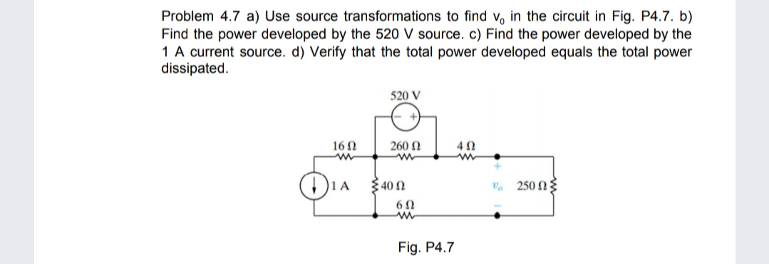 Problem 4.7 a) Use source transformations to find v, in the circuit in Fig. P4.7. b)
Find the power developed by the 520 V source. c) Find the power developed by the
1 A current source. d) Verify that the total power developed equals the total power
dissipated.
520 V
16 0
260 N
340 N
250 NE
Fig. P4.7
