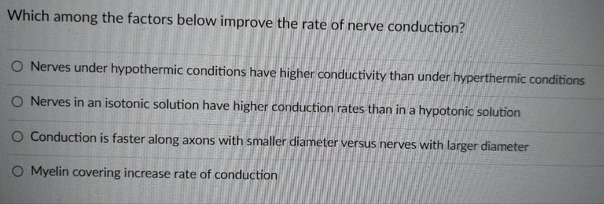 Which among the factors below improve the rate of nerve conduction?
O Nerves under hypothermic conditions have higher conductivity than under hyperthermic conditions
O Nerves in an isotonic solution have higher conduction rates than in a hypotonic solution
O Conduction is faster along axons with smaller diameter versus nerves with larger diameter
O Myelin covering increase rate of conduction