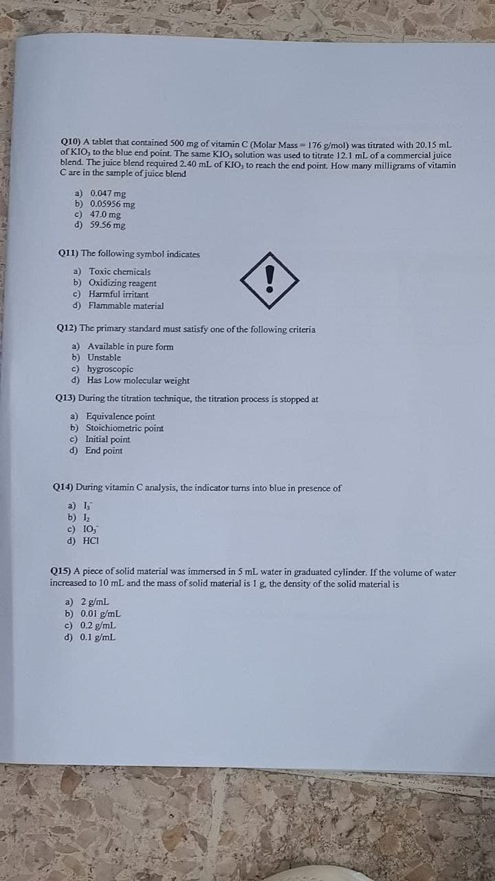 Q10) A tablet that contained 500 mg of vitamin C (Molar Mass = 176 g/mol) was titrated with 20.15 mL
of KIO, to the blue end point. The same KIO, solution was used to titrate 12.1 mL of a commercial juice
blend. The juice blend required 2.40 mL of KIO, to reach the end point. How many milligrams of vitamin
C are in the sample of juice blend
a) 0.047 mg
b) 0.05956 mg
c) 47.0 mg
d) 59.56 mg
Q11) The following symbol indicates
a) Toxic chernicals
b) Oxidizing reagent
c) Harmful iritant
d) Flammable material
Q12) The primary standard must satisfy one of the following criteria
a) Available in pure form
b) Unstable
c) hygroscopic
d) Has Low molecular weight
Q13) During the titration technique, the titration process is stopped at
a) Equivalence point
b) Stoichiometric point
c) Initial point
d) End point
Q14) During vitamin C analysis, the indicator tums into blue in presence of
a) I
b) I,
c) IO,
d) HCI
Q15) A piece of solid material was immersed in 5 mL water in graduated cylinder. If the volume of water
increased to 10 mL and the mass of solid material is 1 g. the density of the solid material is
a) 2 g/mL
b) 0.01 g/mL
c) 0.2 g/ml
d) 0.1 g/mL
