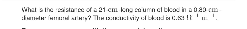 What is the resistance of a 21-cm-long column of blood in a 0.80-cm-
diameter femoral artery? The conductivity of blood is 0.63 −¹ m¯¹.