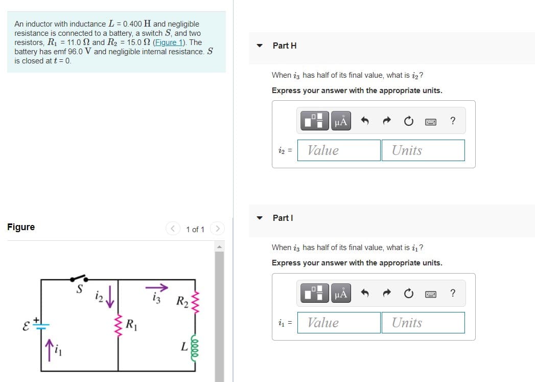 An inductor with inductance L = 0.400 H and negligible
resistance is connected to a battery, a switch S, and two
resistors, R1 = 11.0 N and R2 = 15.0 N (Figure 1). The
battery has emf 96.0 V and negligible internal resistance. S
is closed at t = 0.
Part H
When iz has half of its final value, what is i2?
Express your answer with the appropriate units.
?
iz =
Value
Units
Part I
Figure
< 1 of 1 >
When iz has half of its final value, what is i ?
Express your answer with the appropriate units.
HẢ
?
R2
R1
i =
Value
Units
L
0000-
