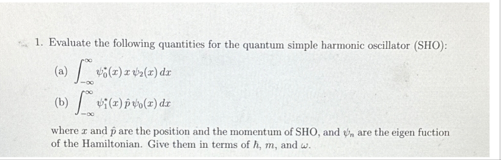 1. Evaluate the following quantities for the quantum simple harmonic oscillator (SHO):
(a) [ºº½¿(x) x v₂(x) dr
(b) vi(x) 140(x) dr
where x and p are the position and the momentum of SHO, and n are the eigen fuction
of the Hamiltonian. Give them in terms of h, m, and w.