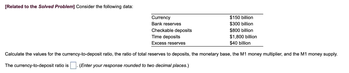 [Related to the Solved Problem] Consider the following data:
Currency
Bank reserves
Checkable deposits
Time deposits
Excess reserves
$150 billion
$300 billion
$800 billion
$1,800 billion
$40 billion
Calculate the values for the currency-to-deposit ratio, the ratio of total reserves to deposits, the monetary base, the M1 money multiplier, and the M1 money supply.
The currency-to-deposit ratio is
(Enter your response rounded to two decimal places.)
