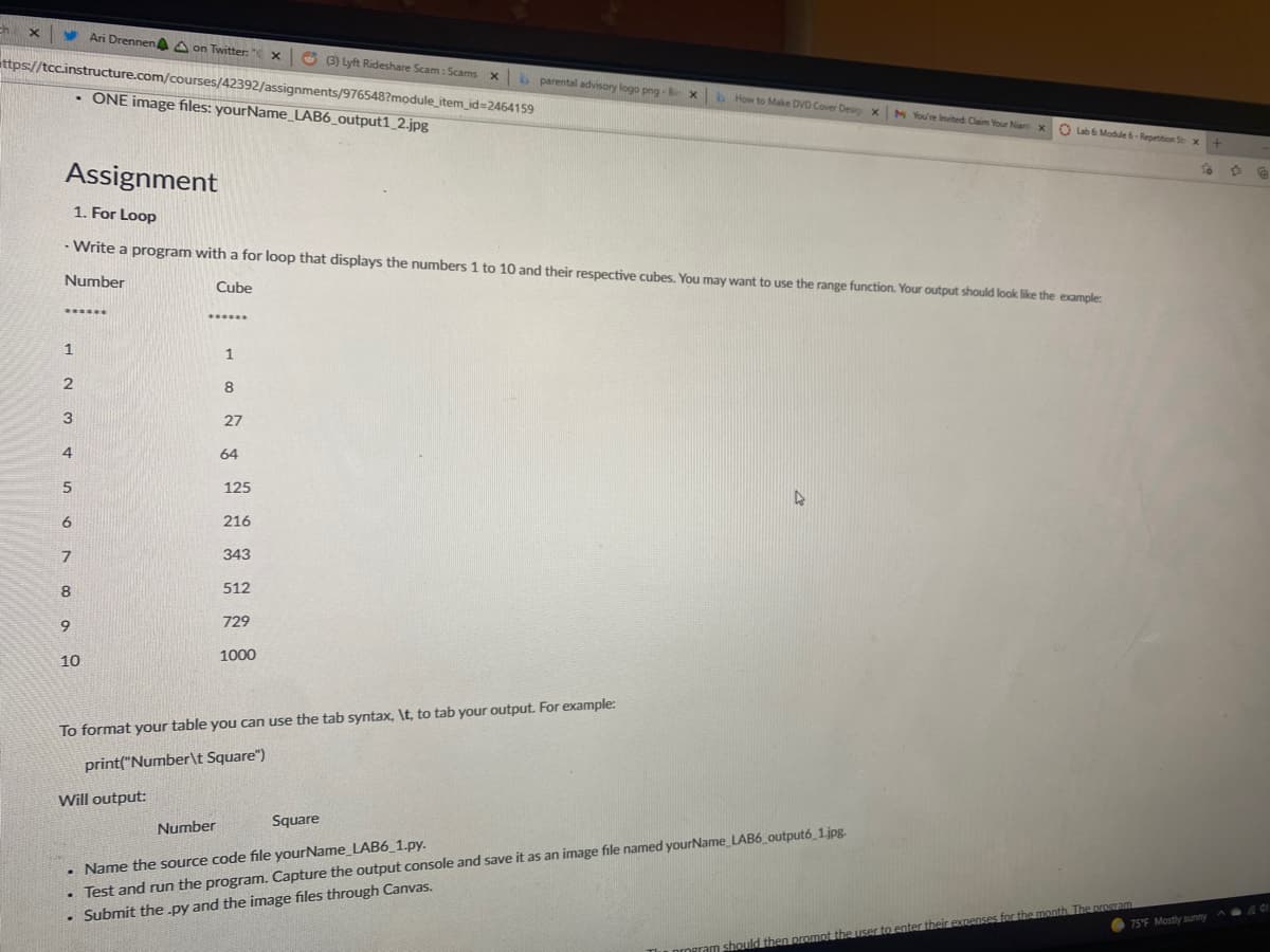 ch
Ari Drennen A on Twitter: " x
O 3 Lyft Rideshare Scam: Scams x
ittps://tcc.instructure.com/courses/42392/assignments/976548?module_item_id=2464159
parental advisory logo png - B
• ONE image files: yourName_LAB6_output1_2.jpg|
How to Make DVD Cover Desig xM Yoư re invited: Claim Your Nant
O ub 6 Module 6 - Repetition St x+
Assignment
1. For Loop
Write a program with a for loop that displays the numbers 1 to 10 and their respective cubes. You may want to use the range function. Your output should look like the example:
Number
Cube
******
1
1
8
3
27
4
64
125
216
343
8
512
9
729
10
1000
To format your table you can use the tab syntax, \t, to tab your output. For example:
print("Number\t Square")
Will output:
Square
• Test and run the program. Capture the output console and save it as an image file named yourName LAB6_outputó 1.jpg.
• Submit the .py and the image files through Canvas.
Number
• Name the source code file yourName_LAB6_1.py.
their expenses for the month The prosram
75°F Mostly sunny
should then prompt the user
