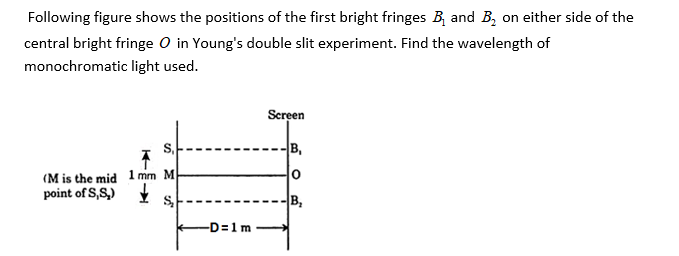 Following figure shows the positions of the first bright fringes B, and B, on either side of the
central bright fringe O in Young's double slit experiment. Find the wavelength of
monochromatic light used.
Screen
B,
(M is the mid 1 mm M
point of S,S,)
B,
-D=1m
S.
