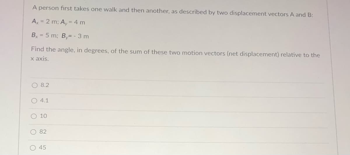 A person first takes one walk and then another, as described by two displacement vectors A and B:
Ax = 2 m; A, = 4 m
B = 5 m; B= - 3 m
Find the angle, in degrees, of the sum of these two motion vectors (net displacement) relative to the
х ахis.
O 8.2
O 4.1
O 10
O 82
45
