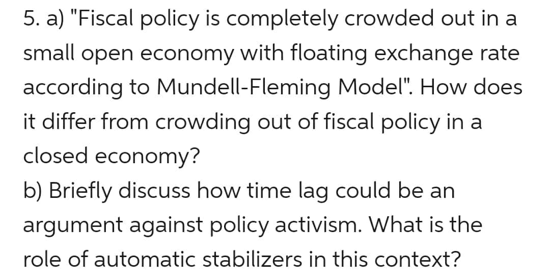 5. a) "Fiscal policy is completely crowded out in a
small open economy with floating exchange rate
according to Mundell-Fleming Model". How does
it differ from crowding out of fiscal policy in a
closed economy?
b) Briefly discuss how time lag could be an
argument against policy activism. What is the
role of automatic stabilizers in this context?
