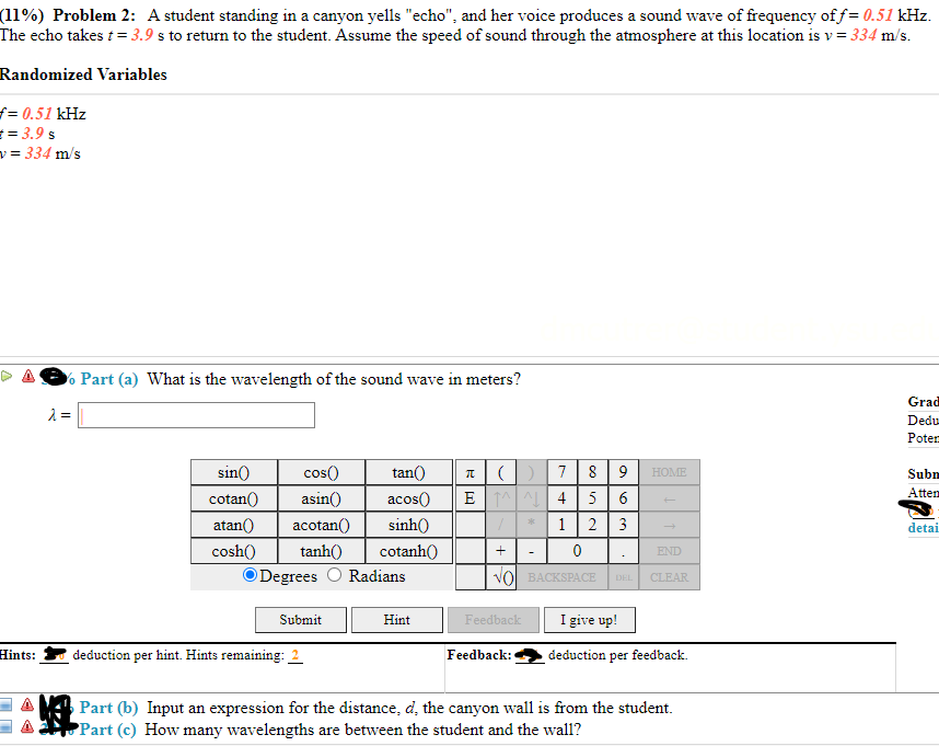 (11%) Problem 2: A student standing in a canyon yells "echo", and her voice produces a sound wave of frequency of f= 0.51 kHz.
The echo takes t = 3.9 s to return to the student. Assume the speed of sound through the atmosphere at this location is v = 334 m/s.
Randomized Variables
= 0.51 kHz
== 3.9 s
v = 334 m/s
